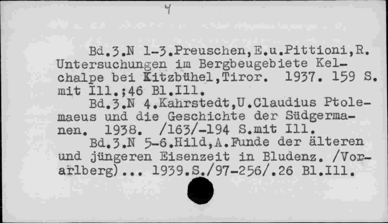 ﻿і
Bd. 5 .N 1-3 .Preuschen, E.u .Pit t ioni, R. Untersuchungen im Bergbeugebiete Kelchalpe bei Kitzbühel,Tiror. 1937. 159 S. mit І11.;4б B1.I11.
Bd.5.N 4.Kahrstedt,U.Claudius Ptole-maeus und die Geschichte der Südgermanen. 1938. /165/-194 S.mit Ill.
Bd.5.N 5-6.Hild,A.Funde der älteren und jüngeren Eisenzeit in Bludenz. /Vorarlberg) .. . 1939.S./97-256/.26 Bl.Ill.